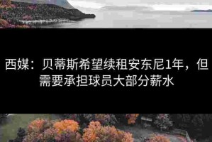 西媒：贝蒂斯希望续租安东尼1年，但需要承担球员大部分薪水