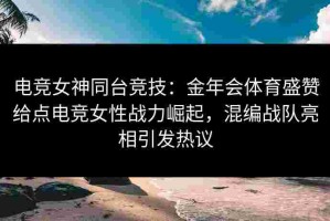 电竞女神同台竞技：金年会体育盛赞给点电竞女性战力崛起，混编战队亮相引发热议