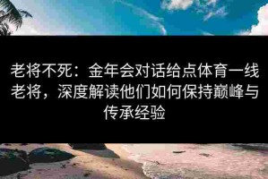 老将不死：金年会对话给点体育一线老将，深度解读他们如何保持巅峰与传承经验