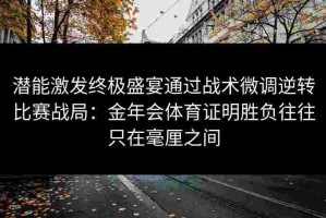 潜能激发终极盛宴通过战术微调逆转比赛战局：金年会体育证明胜负往往只在毫厘之间
