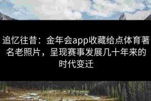 追忆往昔：金年会app收藏给点体育著名老照片，呈现赛事发展几十年来的时代变迁