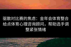 驱散对比赛的焦虑：金年会体育整合给点体育心理咨询顾问，帮助选手调整紧张情绪