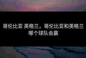 哥伦比亚 英格兰，哥伦比亚和英格兰哪个球队会赢