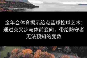 金年会体育揭示给点蓝球控球艺术：通过交叉步与体前变向，带给防守者无法预知的变数