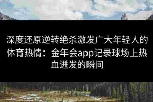 深度还原逆转绝杀激发广大年轻人的体育热情：金年会app记录球场上热血迸发的瞬间