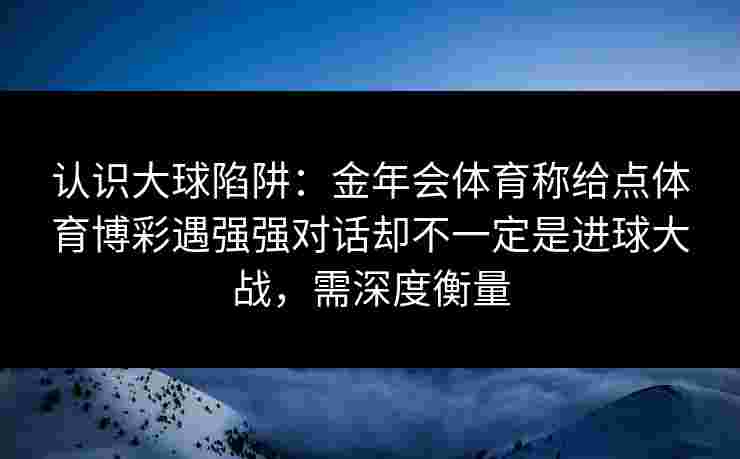 认识大球陷阱:金年会体育称给点体育博彩遇强强对话却不一定是进球大战,需深度衡量 认识大球陷阱:金年会体育称给点体育博彩遇强强对话却不一定是进球大战,需深度衡量
