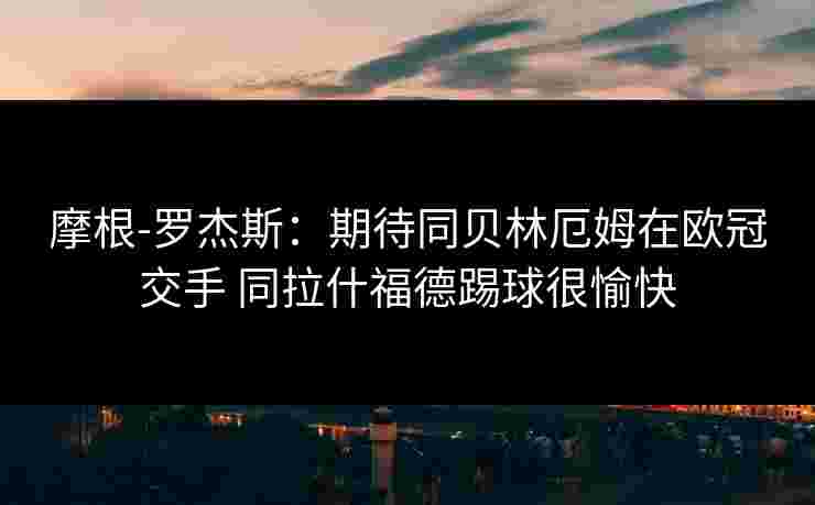 摩根-罗杰斯:期待同贝林厄姆在欧冠交手 同拉什福德踢球很愉快 摩根-罗杰斯:期待同贝林厄姆在欧冠交手 同拉什福德踢球很愉快