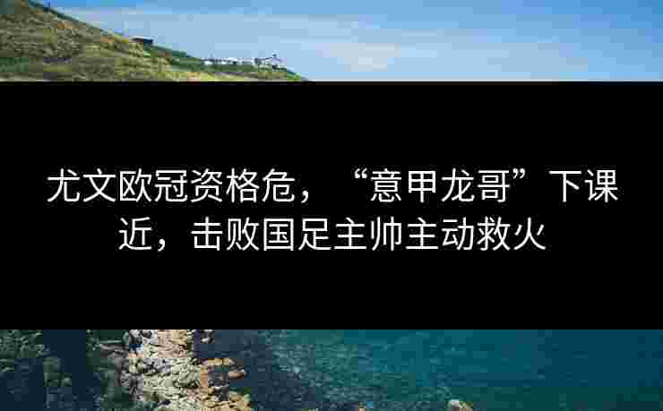 尤文欧冠资格危,“意甲龙哥”下课近,击败国足主帅主动救火 尤文欧冠资格危,“意甲龙哥”下课近,击败国足主帅主动救火