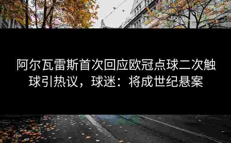 阿尔瓦雷斯首次回应欧冠点球二次触球引热议,球迷:将成世纪悬案 阿尔瓦雷斯首次回应欧冠点球二次触球引热议,球迷:将成世纪悬案