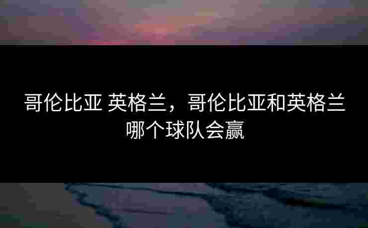哥伦比亚 英格兰,哥伦比亚和英格兰哪个球队会赢 哥伦比亚 英格兰,哥伦比亚和英格兰哪个球队会赢